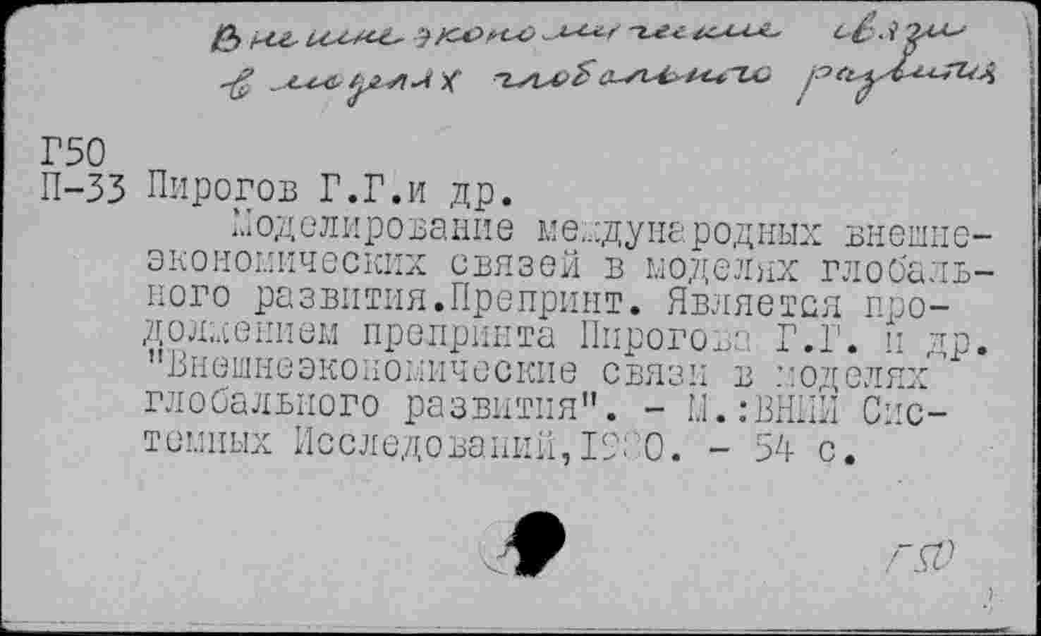 ﻿Г50
П-33 Пирогов Г.Г.и др.
И од ели ро за ни е м е,.:д у на р од ных внешнеэкономических связей в моделях глобального развития.Препринт. Является продолжением препринта Пирогова Г.Г. и ^р. "Внешнеэкономические связи в ’юдолях" глобального развития". - М.:ВНИИ Системных Исследований,19С0. - 54 с.
